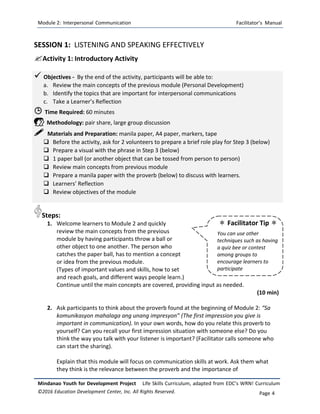 Module 2: Interpersonal Communication Facilitator’s Manual
Mindanao Youth for Development Project Life Skills Curriculum, adapted from EDC’s WRN! Curriculum
©2016 Education Development Center, Inc. All Rights Reserved. Page 4
 Facilitator Tip 
You can use other
techniques such as having
a quiz bee or contest
among groups to
encourage learners to
participate
SESSION 1: LISTENING AND SPEAKING EFFECTIVELY
Activity 1: Introductory Activity
 Objectives - By the end of the activity, participants will be able to:
a. Review the main concepts of the previous module (Personal Development)
b. Identify the topics that are important for interpersonal communications
c. Take a Learner’s Reflection
 Time Required: 60 minutes
 Methodology: pair share, large group discussion
 Materials and Preparation: manila paper, A4 paper, markers, tape
 Before the activity, ask for 2 volunteers to prepare a brief role play for Step 3 (below)
 Prepare a visual with the phrase in Step 3 (below)
 1 paper ball (or another object that can be tossed from person to person)
 Review main concepts from previous module
 Prepare a manila paper with the proverb (below) to discuss with learners.
 Learners’ Reflection
 Review objectives of the module
Steps:
1. Welcome learners to Module 2 and quickly
review the main concepts from the previous
module by having participants throw a ball or
other object to one another. The person who
catches the paper ball, has to mention a concept
or idea from the previous module.
(Types of important values and skills, how to set
and reach goals, and different ways people learn.)
Continue until the main concepts are covered, providing input as needed.
(10 min)
2. Ask participants to think about the proverb found at the beginning of Module 2: “Sa
komunikasyon mahalaga ang unang impresyon” (The first impression you give is
important in communication). In your own words, how do you relate this proverb to
yourself? Can you recall your first impression situation with someone else? Do you
think the way you talk with your listener is important? (Facilitator calls someone who
can start the sharing).
Explain that this module will focus on communication skills at work. Ask them what
they think is the relevance between the proverb and the importance of
 