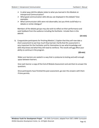 Module 2: Interpersonal Communication Facilitator’s Manual
Mindanao Youth for Development Project Life Skills Curriculum, adapted from EDC’s WRN! Curriculum
©2016 Education Development Center, Inc. All Rights Reserved. Page 42
 In what ways did this debate relate to what you learned in this Module on
Interpersnal Communication?
 What good communication skills did you see displayed in this debate? Give
examples.
 What communicaion skills were not observable, but you think could help in a
debate or similar dialogue?
Members of the debate groups may also wish to reflect on their performance and
seek feedback from the audience including the facilitator. Include them in the
debrief.
(15 min)
5. Congratulate participants for finishing Module 2. Explain that they will now take a
short assessment to see how much they learned. Clarify that this assessment is
very important for the Facilitator and for themselves to see what knowledge and
skills they know and what they still need to reinforce. The results will not affect your
ability to continue in the program.
(20 min)
Make sure learners are seated in a way that is conducive to testing and with enough
space between learners.
Give each learner a copy of the End-of-Module Assessment and ask them to answer the
questions.
Once participants have finished the post assessment, go over the answers with them
if time permits.
 