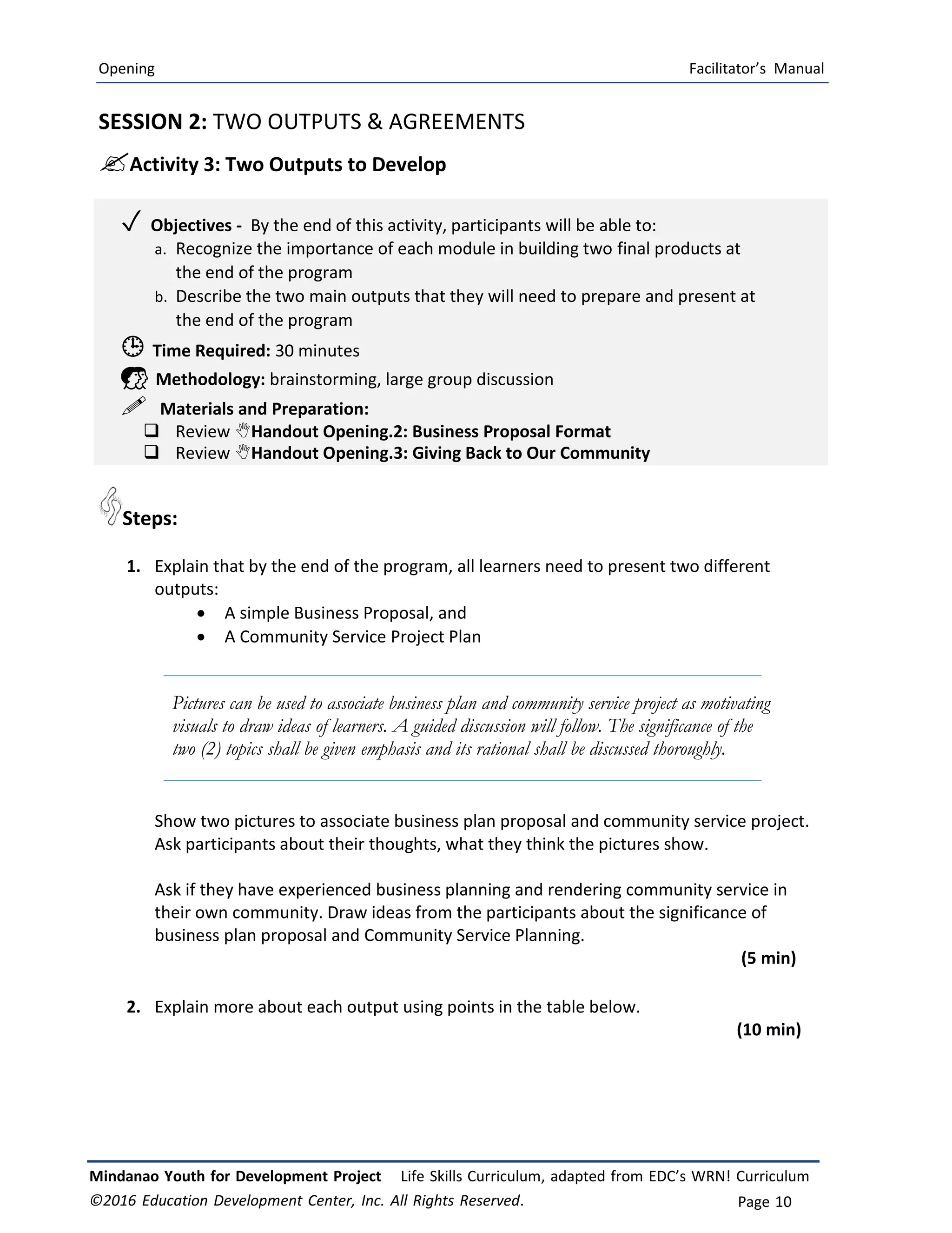Opening Facilitator’s Manual
Mindanao Youth for Development Project Life Skills Curriculum, adapted from EDC’s WRN! Curriculum
©2016 Education Development Center, Inc. All Rights Reserved. Page 10
SESSION 2: TWO OUTPUTS & AGREEMENTS
Activity 3: Two Outputs to Develop
✓ Objectives ‐ By the end of this activity, participants will be able to:
a. Recognize the importance of each module in building two final products at
the end of the program
b. Describe the two main outputs that they will need to prepare and present at
the end of the program
 Time Required: 30 minutes
 Methodology: brainstorming, large group discussion
 Materials and Preparation:
 Review Handout Opening.2: Business Proposal Format
 Review Handout Opening.3: Giving Back to Our Community
Steps:
1. Explain that by the end of the program, all learners need to present two different
outputs:
 A simple Business Proposal, and
 A Community Service Project Plan
Pictures can be used to associate business plan and community service project as motivating
visuals to draw ideas of learners. A guided discussion will follow. The significance of the
two (2) topics shall be given emphasis and its rational shall be discussed thoroughly.
Show two pictures to associate business plan proposal and community service project.
Ask participants about their thoughts, what they think the pictures show.
Ask if they have experienced business planning and rendering community service in
their own community. Draw ideas from the participants about the significance of
business plan proposal and Community Service Planning.
(5 min)
2. Explain more about each output using points in the table below.
(10 min)
 