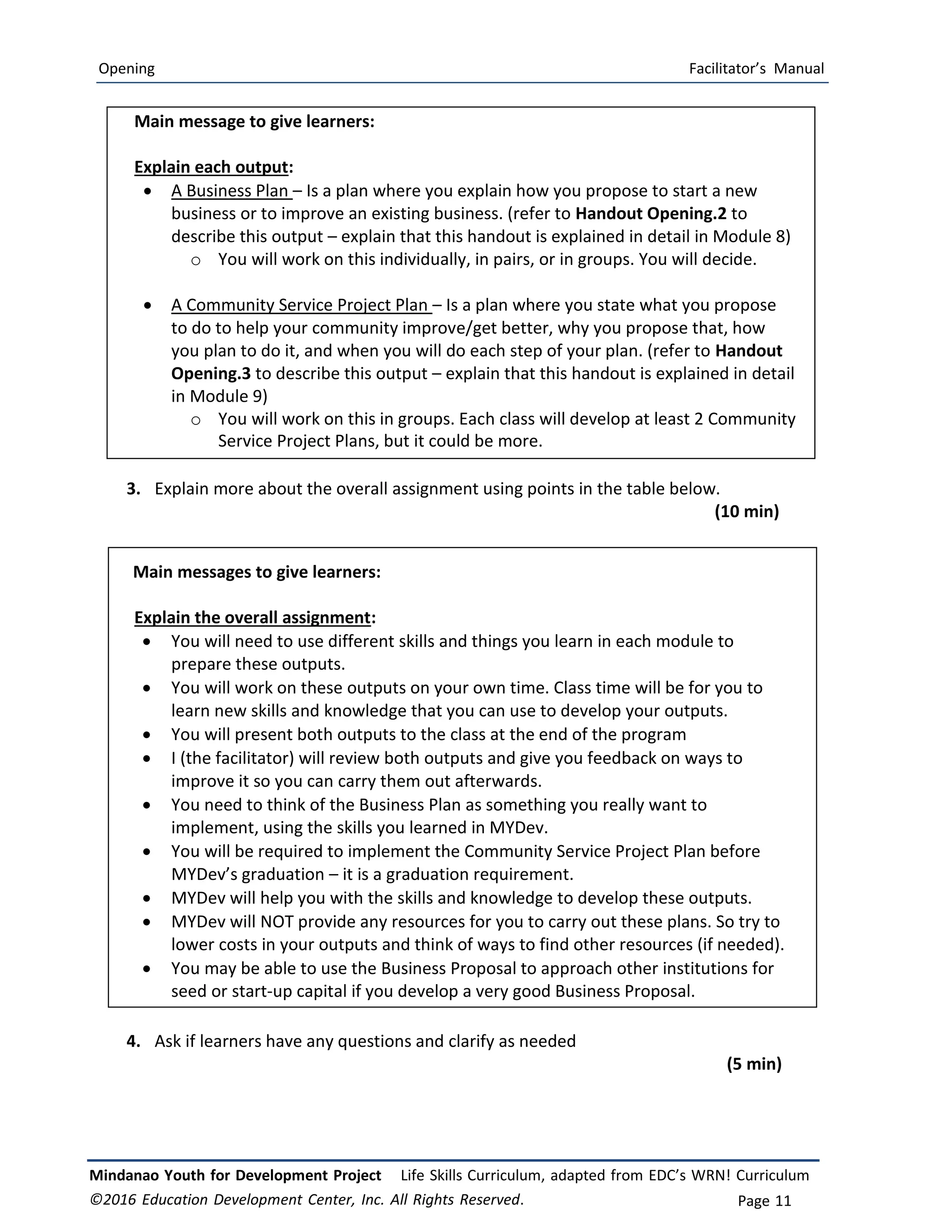 Opening Facilitator’s Manual
Mindanao Youth for Development Project Life Skills Curriculum, adapted from EDC’s WRN! Curriculum
©2016 Education Development Center, Inc. All Rights Reserved. Page 11
Main message to give learners:
Explain each output:
 A Business Plan – Is a plan where you explain how you propose to start a new
business or to improve an existing business. (refer to Handout Opening.2 to
describe this output – explain that this handout is explained in detail in Module 8)
o You will work on this individually, in pairs, or in groups. You will decide.
 A Community Service Project Plan – Is a plan where you state what you propose
to do to help your community improve/get better, why you propose that, how
you plan to do it, and when you will do each step of your plan. (refer to Handout
Opening.3 to describe this output – explain that this handout is explained in detail
in Module 9)
o You will work on this in groups. Each class will develop at least 2 Community
Service Project Plans, but it could be more.
3. Explain more about the overall assignment using points in the table below.
(10 min)
Main messages to give learners:
Explain the overall assignment:
 You will need to use different skills and things you learn in each module to
prepare these outputs.
 You will work on these outputs on your own time. Class time will be for you to
learn new skills and knowledge that you can use to develop your outputs.
 You will present both outputs to the class at the end of the program
 I (the facilitator) will review both outputs and give you feedback on ways to
improve it so you can carry them out afterwards.
 You need to think of the Business Plan as something you really want to
implement, using the skills you learned in MYDev.
 You will be required to implement the Community Service Project Plan before
MYDev’s graduation – it is a graduation requirement.
 MYDev will help you with the skills and knowledge to develop these outputs.
 MYDev will NOT provide any resources for you to carry out these plans. So try to
lower costs in your outputs and think of ways to find other resources (if needed).
 You may be able to use the Business Proposal to approach other institutions for
seed or start‐up capital if you develop a very good Business Proposal.
4. Ask if learners have any questions and clarify as needed
(5 min)
 