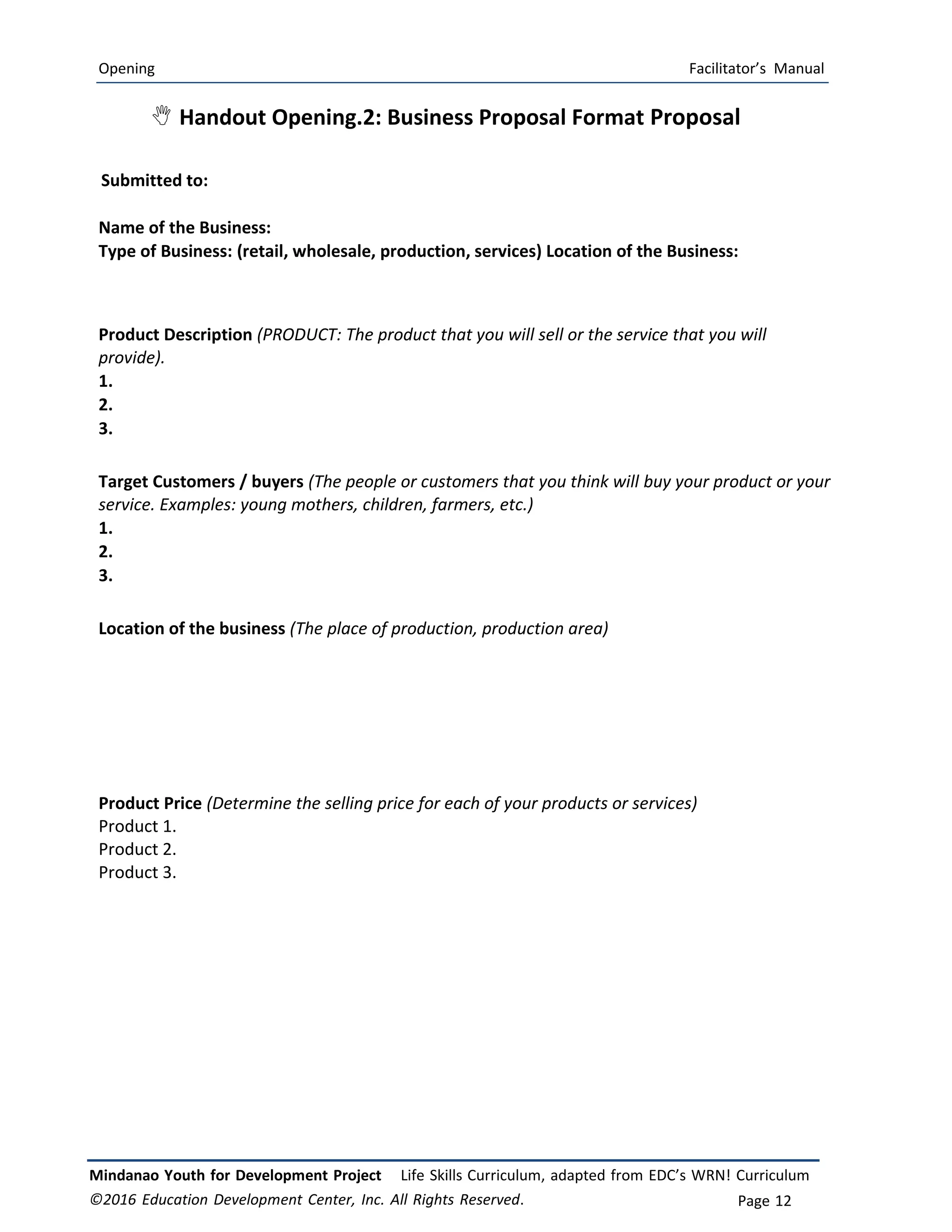 Opening Facilitator’s Manual
Mindanao Youth for Development Project Life Skills Curriculum, adapted from EDC’s WRN! Curriculum
©2016 Education Development Center, Inc. All Rights Reserved. Page 12
 Handout Opening.2: Business Proposal Format Proposal
Submitted to:
Name of the Business:
Type of Business: (retail, wholesale, production, services) Location of the Business:
Product Description (PRODUCT: The product that you will sell or the service that you will
provide).
1.
2.
3.
Target Customers / buyers (The people or customers that you think will buy your product or your
service. Examples: young mothers, children, farmers, etc.)
1.
2.
3.
Location of the business (The place of production, production area)
Product Price (Determine the selling price for each of your products or services)
Product 1.
Product 2.
Product 3.
 