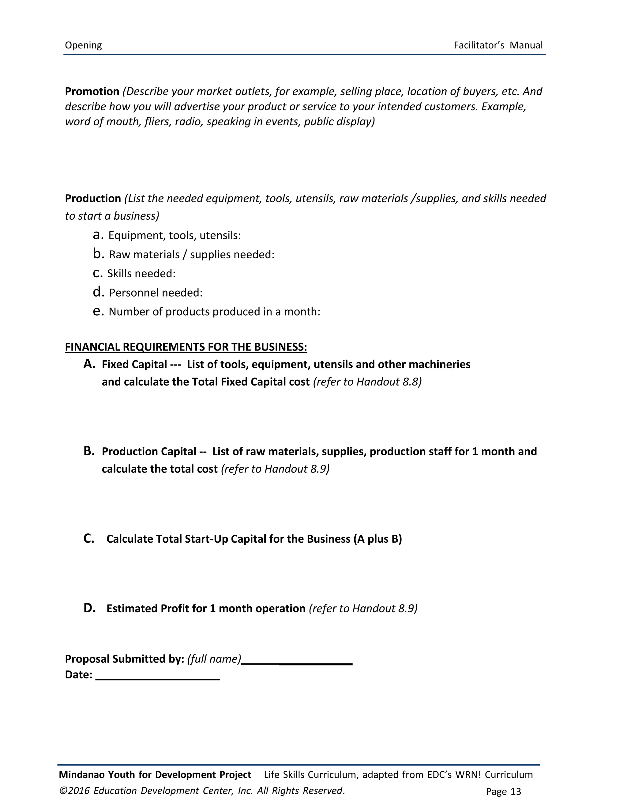 Opening Facilitator’s Manual
Mindanao Youth for Development Project Life Skills Curriculum, adapted from EDC’s WRN! Curriculum
©2016 Education Development Center, Inc. All Rights Reserved. Page 13
Promotion (Describe your market outlets, for example, selling place, location of buyers, etc. And
describe how you will advertise your product or service to your intended customers. Example,
word of mouth, fliers, radio, speaking in events, public display)
Production (List the needed equipment, tools, utensils, raw materials /supplies, and skills needed
to start a business)
a. Equipment, tools, utensils:
b. Raw materials / supplies needed:
c. Skills needed:
d. Personnel needed:
e. Number of products produced in a month:
FINANCIAL REQUIREMENTS FOR THE BUSINESS:
A. Fixed Capital -‐‐ List of tools, equipment, utensils and other machineries
and calculate the Total Fixed Capital cost (refer to Handout 8.8)
B. Production Capital ‐‐ List of raw materials, supplies, production staff for 1 month and
calculate the total cost (refer to Handout 8.9)
C. Calculate Total Start-Up Capital for the Business (A plus B)
D. Estimated Profit for 1 month operation (refer to Handout 8.9)
Proposal Submitted by: (full name) ____________
Date:
 
