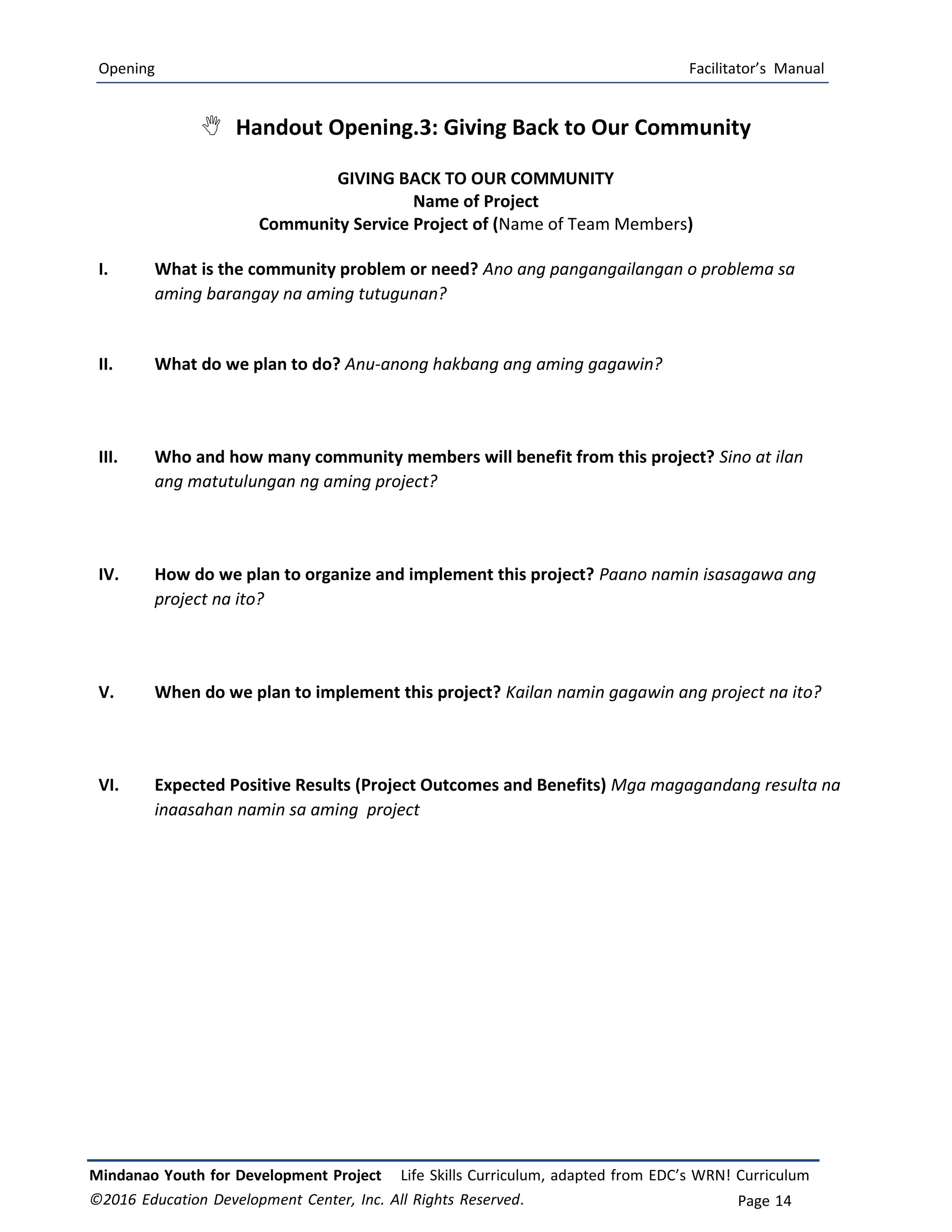 Opening Facilitator’s Manual
Mindanao Youth for Development Project Life Skills Curriculum, adapted from EDC’s WRN! Curriculum
©2016 Education Development Center, Inc. All Rights Reserved. Page 14
 Handout Opening.3: Giving Back to Our Community
GIVING BACK TO OUR COMMUNITY
Name of Project
Community Service Project of (Name of Team Members)
I. What is the community problem or need? Ano ang pangangailangan o problema sa
aming barangay na aming tutugunan?
II. What do we plan to do? Anu-anong hakbang ang aming gagawin?
III. Who and how many community members will benefit from this project? Sino at ilan
ang matutulungan ng aming project?
IV. How do we plan to organize and implement this project? Paano namin isasagawa ang
project na ito?
V. When do we plan to implement this project? Kailan namin gagawin ang project na ito?
VI. Expected Positive Results (Project Outcomes and Benefits) Mga magagandang resulta na
inaasahan namin sa aming project
 