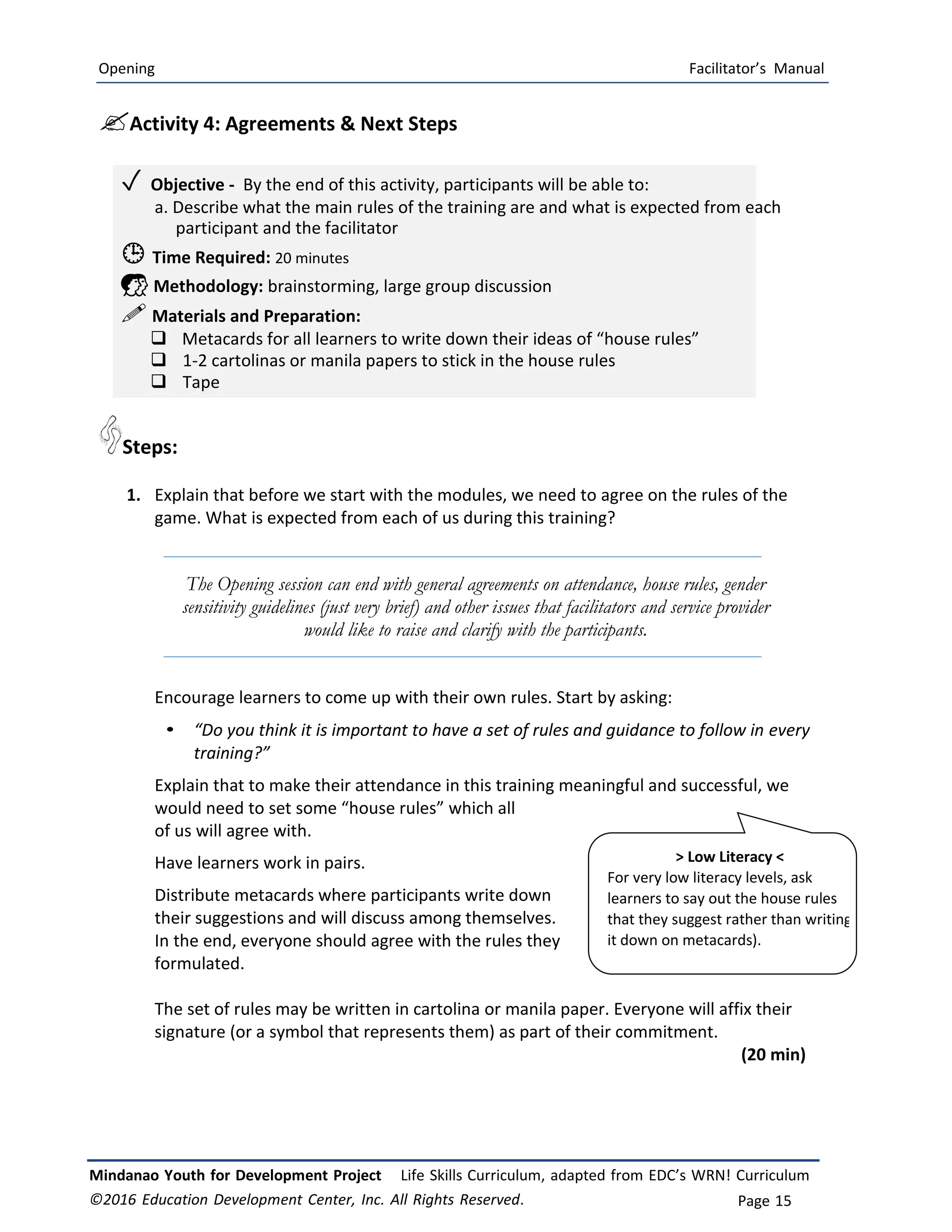 Opening Facilitator’s Manual
Mindanao Youth for Development Project Life Skills Curriculum, adapted from EDC’s WRN! Curriculum
©2016 Education Development Center, Inc. All Rights Reserved. Page 15
Activity 4: Agreements & Next Steps
✓ Objective ‐ By the end of this activity, participants will be able to:
a. Describe what the main rules of the training are and what is expected from each
participant and the facilitator
 Time Required: 20 minutes
 Methodology: brainstorming, large group discussion
 Materials and Preparation:
 Metacards for all learners to write down their ideas of “house rules”
 1-2 cartolinas or manila papers to stick in the house rules
 Tape
Steps:
1. Explain that before we start with the modules, we need to agree on the rules of the
game. What is expected from each of us during this training?
The Opening session can end with general agreements on attendance, house rules, gender
sensitivity guidelines (just very brief) and other issues that facilitators and service provider
would like to raise and clarify with the participants.
Encourage learners to come up with their own rules. Start by asking:
• “Do you think it is important to have a set of rules and guidance to follow in every
training?”
Explain that to make their attendance in this training meaningful and successful, we
would need to set some “house rules” which all
of us will agree with.
Have learners work in pairs.
Distribute metacards where participants write down
their suggestions and will discuss among themselves.
In the end, everyone should agree with the rules they
formulated.
The set of rules may be written in cartolina or manila paper. Everyone will affix their
signature (or a symbol that represents them) as part of their commitment.
(20 min)
> Low Literacy <
For very low literacy levels, ask
learners to say out the house rules
that they suggest rather than writing
it down on metacards).
 