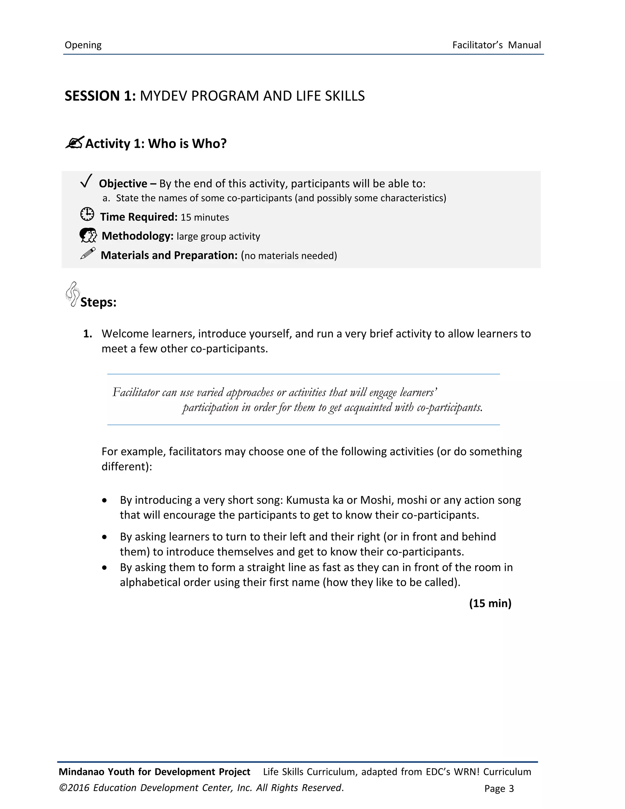 Opening Facilitator’s Manual
Mindanao Youth for Development Project Life Skills Curriculum, adapted from EDC’s WRN! Curriculum
©2016 Education Development Center, Inc. All Rights Reserved. Page 3
SESSION 1: MYDEV PROGRAM AND LIFE SKILLS
Activity 1: Who is Who?
✓ Objective – By the end of this activity, participants will be able to:
a. State the names of some co-participants (and possibly some characteristics)
 Time Required: 15 minutes
 Methodology: large group activity
 Materials and Preparation: (no materials needed)
Steps:
1. Welcome learners, introduce yourself, and run a very brief activity to allow learners to
meet a few other co-participants.
Facilitator can use varied approaches or activities that will engage learners’
participation in order for them to get acquainted with co-participants.
For example, facilitators may choose one of the following activities (or do something
different):
 By introducing a very short song: Kumusta ka or Moshi, moshi or any action song
that will encourage the participants to get to know their co-participants.
 By asking learners to turn to their left and their right (or in front and behind
them) to introduce themselves and get to know their co-participants.
 By asking them to form a straight line as fast as they can in front of the room in
alphabetical order using their first name (how they like to be called).
(15 min)
 