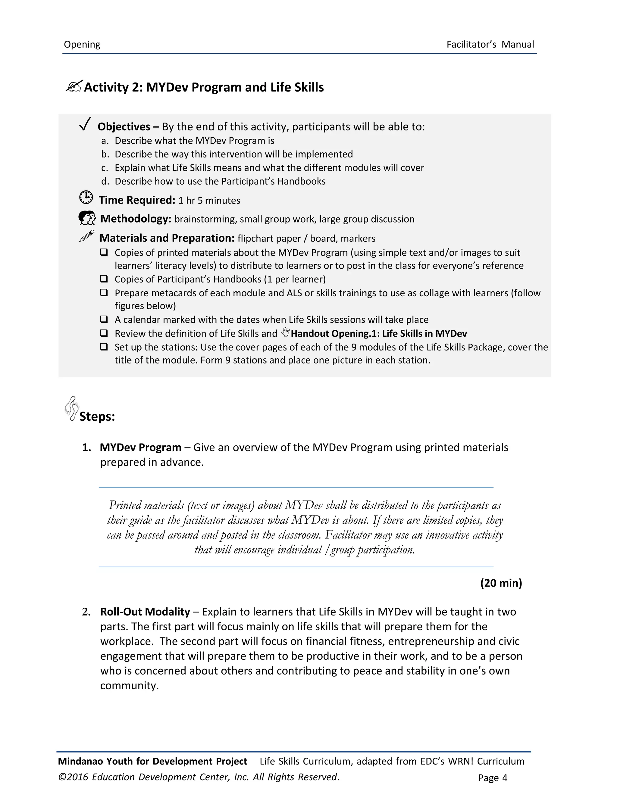Opening Facilitator’s Manual
Mindanao Youth for Development Project Life Skills Curriculum, adapted from EDC’s WRN! Curriculum
©2016 Education Development Center, Inc. All Rights Reserved. Page 4
Activity 2: MYDev Program and Life Skills
✓ Objectives – By the end of this activity, participants will be able to:
a. Describe what the MYDev Program is
b. Describe the way this intervention will be implemented
c. Explain what Life Skills means and what the different modules will cover
d. Describe how to use the Participant’s Handbooks
 Time Required: 1 hr 5 minutes
 Methodology: brainstorming, small group work, large group discussion
 Materials and Preparation: flipchart paper / board, markers
 Copies of printed materials about the MYDev Program (using simple text and/or images to suit
learners’ literacy levels) to distribute to learners or to post in the class for everyone’s reference
 Copies of Participant’s Handbooks (1 per learner)
 Prepare metacards of each module and ALS or skills trainings to use as collage with learners (follow
figures below)
 A calendar marked with the dates when Life Skills sessions will take place
 Review the definition of Life Skills and Handout Opening.1: Life Skills in MYDev
 Set up the stations: Use the cover pages of each of the 9 modules of the Life Skills Package, cover the
title of the module. Form 9 stations and place one picture in each station.
Steps:
1. MYDev Program – Give an overview of the MYDev Program using printed materials
prepared in advance.
Printed materials (text or images) about MYDev shall be distributed to the participants as
their guide as the facilitator discusses what MYDev is about. If there are limited copies, they
can be passed around and posted in the classroom. Facilitator may use an innovative activity
that will encourage individual /group participation.
(20 min)
2. Roll-Out Modality – Explain to learners that Life Skills in MYDev will be taught in two
parts. The first part will focus mainly on life skills that will prepare them for the
workplace. The second part will focus on financial fitness, entrepreneurship and civic
engagement that will prepare them to be productive in their work, and to be a person
who is concerned about others and contributing to peace and stability in one’s own
community.
 