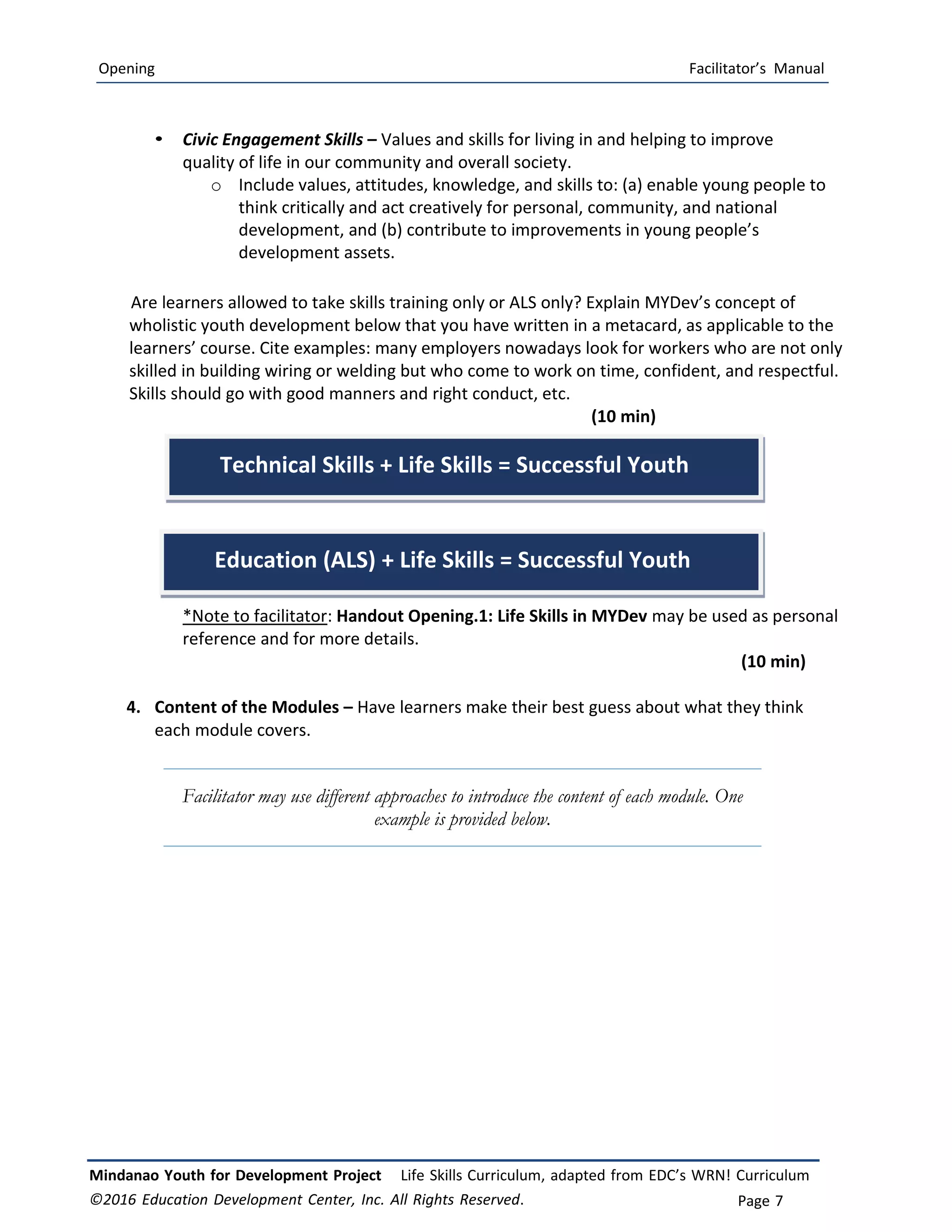 Opening Facilitator’s Manual
Mindanao Youth for Development Project Life Skills Curriculum, adapted from EDC’s WRN! Curriculum
©2016 Education Development Center, Inc. All Rights Reserved. Page 7
• Civic Engagement Skills – Values and skills for living in and helping to improve
quality of life in our community and overall society.
o Include values, attitudes, knowledge, and skills to: (a) enable young people to
think critically and act creatively for personal, community, and national
development, and (b) contribute to improvements in young people’s
development assets.
Are learners allowed to take skills training only or ALS only? Explain MYDev’s concept of
wholistic youth development below that you have written in a metacard, as applicable to the
learners’ course. Cite examples: many employers nowadays look for workers who are not only
skilled in building wiring or welding but who come to work on time, confident, and respectful.
Skills should go with good manners and right conduct, etc.
(10 min)
*Note to facilitator: Handout Opening.1: Life Skills in MYDev may be used as personal
reference and for more details.
(10 min)
4. Content of the Modules – Have learners make their best guess about what they think
each module covers.
Facilitator may use different approaches to introduce the content of each module. One
example is provided below.
Technical Skills + Life Skills = Successful Youth
Education (ALS) + Life Skills = Successful Youth
 