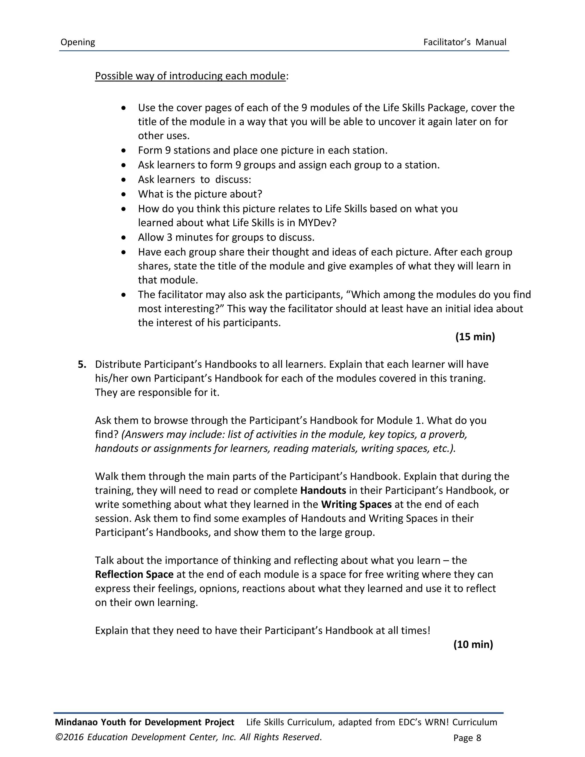 Opening Facilitator’s Manual
Mindanao Youth for Development Project Life Skills Curriculum, adapted from EDC’s WRN! Curriculum
©2016 Education Development Center, Inc. All Rights Reserved. Page 8
Possible way of introducing each module:
 Use the cover pages of each of the 9 modules of the Life Skills Package, cover the
title of the module in a way that you will be able to uncover it again later on for
other uses.
 Form 9 stations and place one picture in each station.
 Ask learners to form 9 groups and assign each group to a station.
 Ask learners to discuss:
 What is the picture about?
 How do you think this picture relates to Life Skills based on what you
learned about what Life Skills is in MYDev?
 Allow 3 minutes for groups to discuss.
 Have each group share their thought and ideas of each picture. After each group
shares, state the title of the module and give examples of what they will learn in
that module.
 The facilitator may also ask the participants, “Which among the modules do you find
most interesting?” This way the facilitator should at least have an initial idea about
the interest of his participants.
(15 min)
5. Distribute Participant’s Handbooks to all learners. Explain that each learner will have
his/her own Participant’s Handbook for each of the modules covered in this traning.
They are responsible for it.
Ask them to browse through the Participant’s Handbook for Module 1. What do you
find? (Answers may include: list of activities in the module, key topics, a proverb,
handouts or assignments for learners, reading materials, writing spaces, etc.).
Walk them through the main parts of the Participant’s Handbook. Explain that during the
training, they will need to read or complete Handouts in their Participant’s Handbook, or
write something about what they learned in the Writing Spaces at the end of each
session. Ask them to find some examples of Handouts and Writing Spaces in their
Participant’s Handbooks, and show them to the large group.
Talk about the importance of thinking and reflecting about what you learn – the
Reflection Space at the end of each module is a space for free writing where they can
express their feelings, opnions, reactions about what they learned and use it to reflect
on their own learning.
Explain that they need to have their Participant’s Handbook at all times!
(10 min)
 