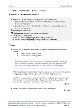Opening Facilitator’s Manual
Mindanao Youth for Development Project Life Skills Curriculum, adapted from EDC’s WRN! Curriculum
©2016 Education Development Center, Inc. All Rights Reserved. Page 10
SESSION 2: TWO OUTPUTS & AGREEMENTS
Activity 3: Two Outputs to Develop
✓ Objectives ‐ By the end of this activity, participants will be able to:
a. Recognize the importance of each module in building two final products at
the end of the program
b. Describe the two main outputs that they will need to prepare and present at
the end of the program
 Time Required: 30 minutes
 Methodology: brainstorming, large group discussion
 Materials and Preparation:
 Review Handout Opening.2: Business Proposal Format
 Review Handout Opening.3: Giving Back to Our Community
Steps:
1. Explain that by the end of the program, all learners need to present two different
outputs:
 A simple Business Proposal, and
 A Community Service Project Plan
Pictures can be used to associate business plan and community service project as motivating
visuals to draw ideas of learners. A guided discussion will follow. The significance of the
two (2) topics shall be given emphasis and its rational shall be discussed thoroughly.
Show two pictures to associate business plan proposal and community service project.
Ask participants about their thoughts, what they think the pictures show.
Ask if they have experienced business planning and rendering community service in
their own community. Draw ideas from the participants about the significance of
business plan proposal and Community Service Planning.
(5 min)
2. Explain more about each output using points in the table below.
(10 min)
 