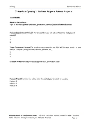 Opening Facilitator’s Manual
Mindanao Youth for Development Project Life Skills Curriculum, adapted from EDC’s WRN! Curriculum
©2016 Education Development Center, Inc. All Rights Reserved. Page 12
 Handout Opening.2: Business Proposal Format Proposal
Submitted to:
Name of the Business:
Type of Business: (retail, wholesale, production, services) Location of the Business:
Product Description (PRODUCT: The product that you will sell or the service that you will
provide).
1.
2.
3.
Target Customers / buyers (The people or customers that you think will buy your product or your
service. Examples: young mothers, children, farmers, etc.)
1.
2.
3.
Location of the business (The place of production, production area)
Product Price (Determine the selling price for each of your products or services)
Product 1.
Product 2.
Product 3.
 