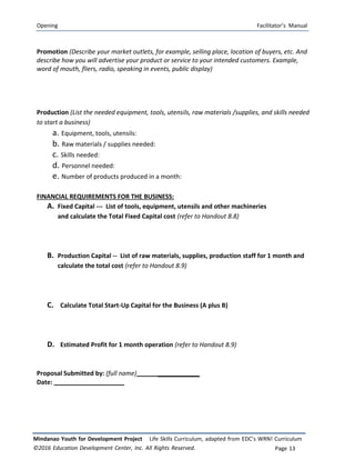 Opening Facilitator’s Manual
Mindanao Youth for Development Project Life Skills Curriculum, adapted from EDC’s WRN! Curriculum
©2016 Education Development Center, Inc. All Rights Reserved. Page 13
Promotion (Describe your market outlets, for example, selling place, location of buyers, etc. And
describe how you will advertise your product or service to your intended customers. Example,
word of mouth, fliers, radio, speaking in events, public display)
Production (List the needed equipment, tools, utensils, raw materials /supplies, and skills needed
to start a business)
a. Equipment, tools, utensils:
b. Raw materials / supplies needed:
c. Skills needed:
d. Personnel needed:
e. Number of products produced in a month:
FINANCIAL REQUIREMENTS FOR THE BUSINESS:
A. Fixed Capital -‐‐ List of tools, equipment, utensils and other machineries
and calculate the Total Fixed Capital cost (refer to Handout 8.8)
B. Production Capital ‐‐ List of raw materials, supplies, production staff for 1 month and
calculate the total cost (refer to Handout 8.9)
C. Calculate Total Start-Up Capital for the Business (A plus B)
D. Estimated Profit for 1 month operation (refer to Handout 8.9)
Proposal Submitted by: (full name) ____________
Date:
 