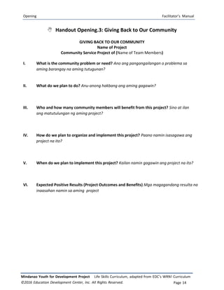 Opening Facilitator’s Manual
Mindanao Youth for Development Project Life Skills Curriculum, adapted from EDC’s WRN! Curriculum
©2016 Education Development Center, Inc. All Rights Reserved. Page 14
 Handout Opening.3: Giving Back to Our Community
GIVING BACK TO OUR COMMUNITY
Name of Project
Community Service Project of (Name of Team Members)
I. What is the community problem or need? Ano ang pangangailangan o problema sa
aming barangay na aming tutugunan?
II. What do we plan to do? Anu-anong hakbang ang aming gagawin?
III. Who and how many community members will benefit from this project? Sino at ilan
ang matutulungan ng aming project?
IV. How do we plan to organize and implement this project? Paano namin isasagawa ang
project na ito?
V. When do we plan to implement this project? Kailan namin gagawin ang project na ito?
VI. Expected Positive Results (Project Outcomes and Benefits) Mga magagandang resulta na
inaasahan namin sa aming project
 