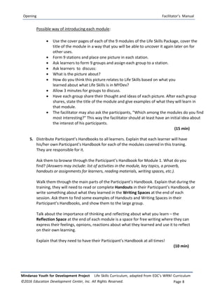 Opening Facilitator’s Manual
Mindanao Youth for Development Project Life Skills Curriculum, adapted from EDC’s WRN! Curriculum
©2016 Education Development Center, Inc. All Rights Reserved. Page 8
Possible way of introducing each module:
 Use the cover pages of each of the 9 modules of the Life Skills Package, cover the
title of the module in a way that you will be able to uncover it again later on for
other uses.
 Form 9 stations and place one picture in each station.
 Ask learners to form 9 groups and assign each group to a station.
 Ask learners to discuss:
 What is the picture about?
 How do you think this picture relates to Life Skills based on what you
learned about what Life Skills is in MYDev?
 Allow 3 minutes for groups to discuss.
 Have each group share their thought and ideas of each picture. After each group
shares, state the title of the module and give examples of what they will learn in
that module.
 The facilitator may also ask the participants, “Which among the modules do you find
most interesting?” This way the facilitator should at least have an initial idea about
the interest of his participants.
(15 min)
5. Distribute Participant’s Handbooks to all learners. Explain that each learner will have
his/her own Participant’s Handbook for each of the modules covered in this traning.
They are responsible for it.
Ask them to browse through the Participant’s Handbook for Module 1. What do you
find? (Answers may include: list of activities in the module, key topics, a proverb,
handouts or assignments for learners, reading materials, writing spaces, etc.).
Walk them through the main parts of the Participant’s Handbook. Explain that during the
training, they will need to read or complete Handouts in their Participant’s Handbook, or
write something about what they learned in the Writing Spaces at the end of each
session. Ask them to find some examples of Handouts and Writing Spaces in their
Participant’s Handbooks, and show them to the large group.
Talk about the importance of thinking and reflecting about what you learn – the
Reflection Space at the end of each module is a space for free writing where they can
express their feelings, opnions, reactions about what they learned and use it to reflect
on their own learning.
Explain that they need to have their Participant’s Handbook at all times!
(10 min)
 