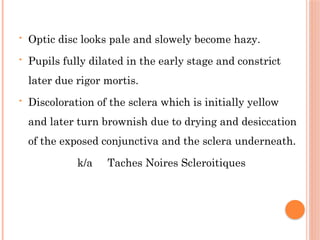 • Optic disc looks pale and slowely become hazy.
• Pupils fully dilated in the early stage and constrict
later due rigor mortis.
• Discoloration of the sclera which is initially yellow
and later turn brownish due to drying and desiccation
of the exposed conjunctiva and the sclera underneath.
k/a Taches Noires Scleroitiques
 