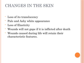 CHANGES IN THE SKIN
• Loss of its translucency
• Pale and Ashy white appearance
• Loss of Elasticity
• Wounds will not gape if it is inflicted after death
• Wounds caused during life will retain their
characteristic features.
 