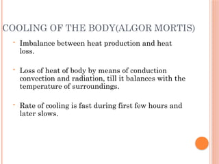 COOLING OF THE BODY(ALGOR MORTIS)
• Imbalance between heat production and heat
loss.
• Loss of heat of body by means of conduction
convection and radiation, till it balances with the
temperature of surroundings.
• Rate of cooling is fast during first few hours and
later slows.
 