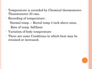 • Temperature is recorded by Chemical thermometer-
Thanotometer 25 cms.
• Recording of temperature :
Normal temp. – Rectal temp 4 inch above anus.
Rate of temp. fall/hour
• Variation of body temperature
• There are some Conditions in which heat may be
retained or increased.
 