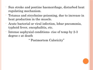 - Sun stroke and pontine haemorrhage, disturbed heat
regulating mechanism.
- Tetanus and strychnine poisoning, due to increase in
heat production in the muscle.
- Acute bacterial or viral infection, lobar pneumonia,
typhoid fever, encephalitis, etc.
- Intense asphyxial conditions- rise of temp by 2-3
degree c at death
“ Postmortem Caloricity”
 