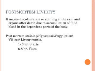 POSTMORTEM LIVIDITY
It means discolouration or staining of the skin and
organs after death due to accumulation of fluid
blood in the dependent parts of the body.
Post mortem staining/Hypostasis/Suggilation/
Vibices/ Livour mortis.
1- 3 hr. Starts
6-8 hr. Fixes.
 