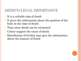 MEDICO-LEGAL IMPORTANCE
• It is a reliable sign of death
• It gives the information about the position of the
body at the time of death
• Time since death can be estimated
• Colour suggest the cause of death
• Distribution of lividity may give the information
about the manner of death
 