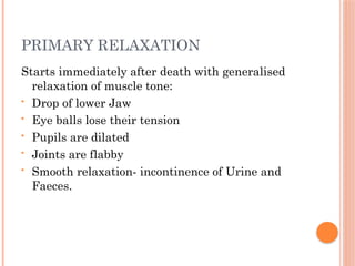 PRIMARY RELAXATION
Starts immediately after death with generalised
relaxation of muscle tone:
• Drop of lower Jaw
• Eye balls lose their tension
• Pupils are dilated
• Joints are flabby
• Smooth relaxation- incontinence of Urine and
Faeces.
 