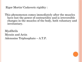 Rigor Mortis/ Cadaveric rigidity :
This phenomenon comes immediately after the muscles
have lost the power of contractility and is irreversible
changes in the muscles of the body, both voluntary and
involuntary.
Myofibrils
Myosin and Actin
Adenosine Triphosphate – A.T.P.
 