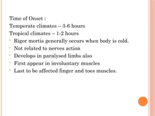 Time of Onset :
Temperate climates – 3-6 hours
Tropical climates – 1-2 hours
• Rigor mortis generally occurs when body is cold.
• Not related to nerves action
• Develops in paralysed limbs also
• First appear in involuntary muscles
• Last to be affected finger and toes muscles.
 