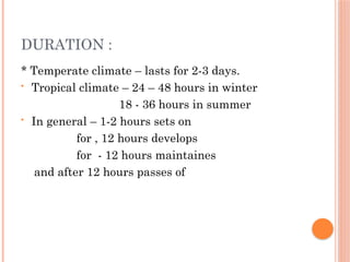DURATION :
* Temperate climate – lasts for 2-3 days.
• Tropical climate – 24 – 48 hours in winter
18 - 36 hours in summer
• In general – 1-2 hours sets on
for , 12 hours develops
for - 12 hours maintaines
and after 12 hours passes of
 