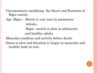 Circumstances modifying the Onset and Duration of
Rigor mortis.
Age- Rigor – Mortis is very rare in premature
infants.
Rigor –mortis is slow in adolescent
and healthy adults
Muscular conditon and activity before death.
Onset is slow and duration is longer in muscular and
healthy body at rest.
 