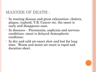 MANNER OF DEATH :
• In wasting disease and great exhaustion- cholera,
plague, typhoid, T.B. Cancer etc. the onset is
early and disappears soon.
• In diseases – Pneumonia, asphyxia and nervous
conditions- onset is delayed Atmospheric
condtions:
• In dry and cold air-onset slow and lost for long
time. Warm and moist air onset is rapid and
duration short.
 