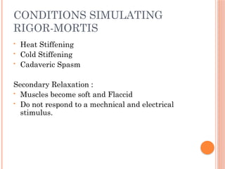 CONDITIONS SIMULATING
RIGOR-MORTIS
• Heat Stiffening
• Cold Stiffening
• Cadaveric Spasm
Secondary Relaxation :
• Muscles become soft and Flaccid
• Do not respond to a mechnical and electrical
stimulus.
 