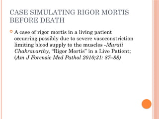 CASE SIMULATING RIGOR MORTIS
BEFORE DEATH
 A case of rigor mortis in a living patient
occurring possibly due to severe vasoconstriction
limiting blood supply to the muscles -Murali
Chakravarthy, “Rigor Mortis” in a Live Patient;
(Am J Forensic Med Pathol 2010;31: 87–88)
 