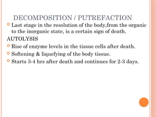 DECOMPOSITION / PUTREFACTION
 Last stage in the resolution of the body,from the organic
to the inorganic state, is a certain sign of death.
AUTOLYSIS
 Rise of enzyme levels in the tissue cells after death.
 Softening & liquefying of the body tissue.
 Starts 3-4 hrs after death and continues for 2-3 days.
 