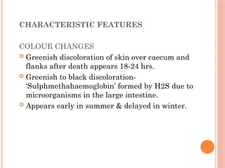 CHARACTERISTIC FEATURES
COLOUR CHANGES
 Greenish discoloration of skin over caecum and
flanks after death appears 18-24 hrs.
 Greenish to black discoloration-
‘Sulphmethahaemoglobin’ formed by H2S due to
microorganisms in the large intestine.
 Appears early in summer & delayed in winter.
 