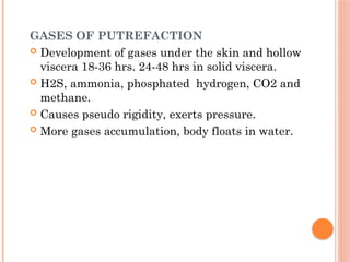 GASES OF PUTREFACTION
 Development of gases under the skin and hollow
viscera 18-36 hrs. 24-48 hrs in solid viscera.
 H2S, ammonia, phosphated hydrogen, CO2 and
methane.
 Causes pseudo rigidity, exerts pressure.
 More gases accumulation, body floats in water.
 