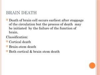 BRAIN DEATH
 Death of brain cell occurs earliest after stoppage
of the circulation but the process of death may
be initiated by the failure of the function of
brain.
Classification:
 Cortical death
 Brain-stem death
 Both cortical & brain stem death
 