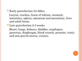  Early putrefaction 24-48hrs
Larynx, trachea, brain of infants, stomach,
intestines, spleen, omentum and mesentery, liver
and adult brain.
 Late putrefaction 2-3 weeks
Heart, lungs, kidneys, bladder, esophagus,
pancreas, diaphragm, blood vessels, prostate, testis
and non gravid uterus, ovaries.
 