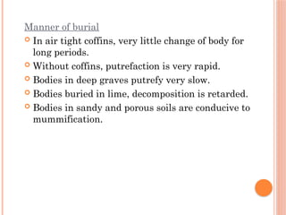Manner of burial
 In air tight coffins, very little change of body for
long periods.
 Without coffins, putrefaction is very rapid.
 Bodies in deep graves putrefy very slow.
 Bodies buried in lime, decomposition is retarded.
 Bodies in sandy and porous soils are conducive to
mummification.
 