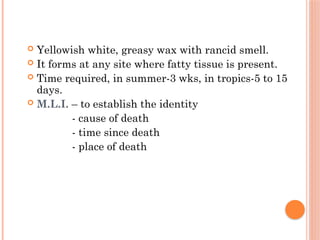  Yellowish white, greasy wax with rancid smell.
 It forms at any site where fatty tissue is present.
 Time required, in summer-3 wks, in tropics-5 to 15
days.
 M.L.I. – to establish the identity
- cause of death
- time since death
- place of death
 
