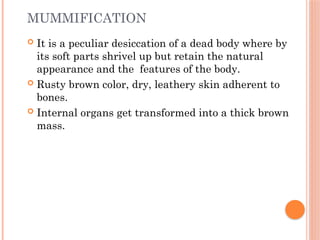 MUMMIFICATION
 It is a peculiar desiccation of a dead body where by
its soft parts shrivel up but retain the natural
appearance and the features of the body.
 Rusty brown color, dry, leathery skin adherent to
bones.
 Internal organs get transformed into a thick brown
mass.
 
