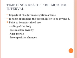 TIME SINCE DEATH/ POST MORTEM
INTERVAL
 Important clue for investigation of time.
 It helps apprehend the person likely to be involved.
 Point to be ascertained are;
-cooling of the body
-post mortem lividity
-rigor mortis
-decomposition changes
 
