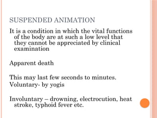 SUSPENDED ANIMATION
It is a condition in which the vital functions
of the body are at such a low level that
they cannot be appreciated by clinical
examination
Apparent death
This may last few seconds to minutes.
Voluntary- by yogis
Involuntary – drowning, electrocution, heat
stroke, typhoid fever etc.
 