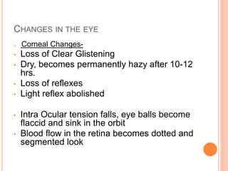 CHANGES IN THE EYE
 Corneal Changes-
• Loss of Clear Glistening
• Dry, becomes permanently hazy after 10-12
hrs.
• Loss of reflexes
• Light reflex abolished
• Intra Ocular tension falls, eye balls become
flaccid and sink in the orbit
• Blood flow in the retina becomes dotted and
segmented look.
 