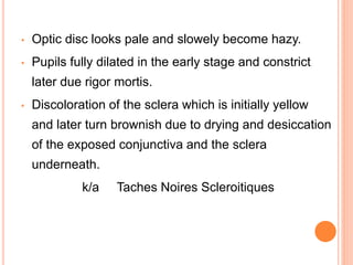 • Optic disc looks pale and slowely become hazy.
• Pupils fully dilated in the early stage and constrict
later due rigor mortis.
• Discoloration of the sclera which is initially yellow
and later turn brownish due to drying and desiccation
of the exposed conjunctiva and the sclera
underneath.
k/a Taches Noires Scleroitiques
 