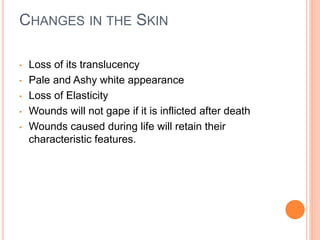 CHANGES IN THE SKIN
• Loss of its translucency
• Pale and Ashy white appearance
• Loss of Elasticity
• Wounds will not gape if it is inflicted after death
• Wounds caused during life will retain their
characteristic features.
 