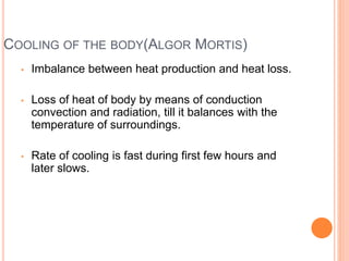 COOLING OF THE BODY(ALGOR MORTIS)
• Imbalance between heat production and heat loss.
• Loss of heat of body by means of conduction
convection and radiation, till it balances with the
temperature of surroundings.
• Rate of cooling is fast during first few hours and
later slows.
 