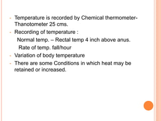 • Temperature is recorded by Chemical thermometer-
Thanotometer 25 cms.
• Recording of temperature :
Normal temp. – Rectal temp 4 inch above anus.
Rate of temp. fall/hour
• Variation of body temperature
• There are some Conditions in which heat may be
retained or increased.
 