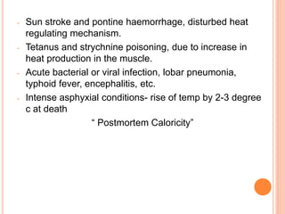 - Sun stroke and pontine haemorrhage, disturbed heat
regulating mechanism.
- Tetanus and strychnine poisoning, due to increase in
heat production in the muscle.
- Acute bacterial or viral infection, lobar pneumonia,
typhoid fever, encephalitis, etc.
- Intense asphyxial conditions- rise of temp by 2-3 degree
c at death
“ Postmortem Caloricity”
 