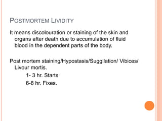 POSTMORTEM LIVIDITY
It means discolouration or staining of the skin and
organs after death due to accumulation of fluid
blood in the dependent parts of the body.
Post mortem staining/Hypostasis/Suggilation/ Vibices/
Livour mortis.
1- 3 hr. Starts
6-8 hr. Fixes.
 