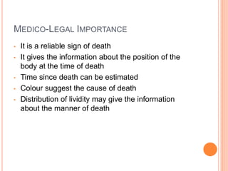 MEDICO-LEGAL IMPORTANCE
• It is a reliable sign of death
• It gives the information about the position of the
body at the time of death
• Time since death can be estimated
• Colour suggest the cause of death
• Distribution of lividity may give the information
about the manner of death
 